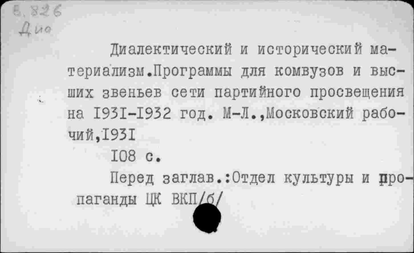 ﻿в,
Диалектический и исторический материализм.Программы для комвузов и высших звеньев сети партийного просвещения на I93I-I932 год. М-Л.,Московский рабочий,1931 108 с.
Перед заглав.:Отдел культуры и цро паганды ЦК ВКП/б/